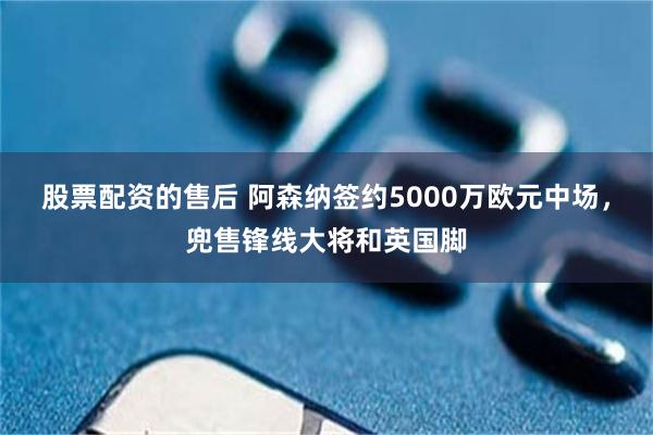 股票配资的售后 阿森纳签约5000万欧元中场，兜售锋线大将和英国脚