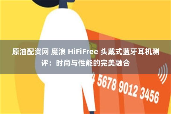 原油配资网 魔浪 HiFiFree 头戴式蓝牙耳机测评：时尚与性能的完美融合