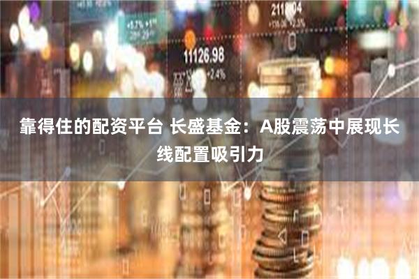 靠得住的配资平台 长盛基金：A股震荡中展现长线配置吸引力