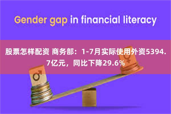 股票怎样配资 商务部：1-7月实际使用外资5394.7亿元，同比下降29.6%