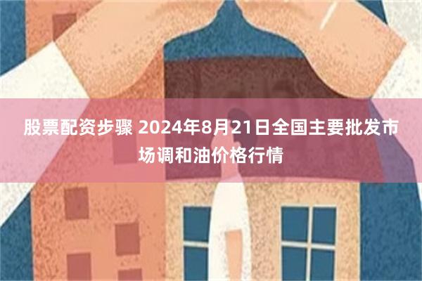 股票配资步骤 2024年8月21日全国主要批发市场调和油价格行情