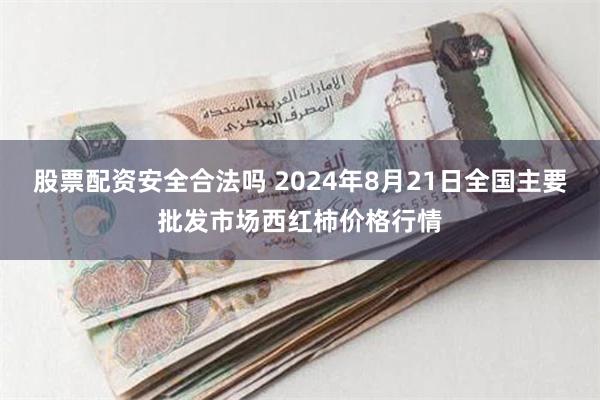 股票配资安全合法吗 2024年8月21日全国主要批发市场西红柿价格行情