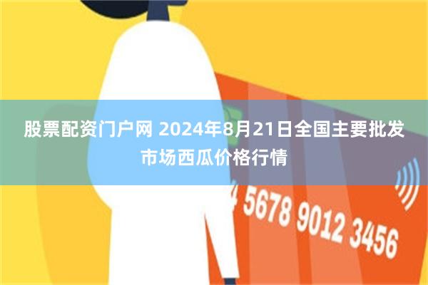 股票配资门户网 2024年8月21日全国主要批发市场西瓜价格行情