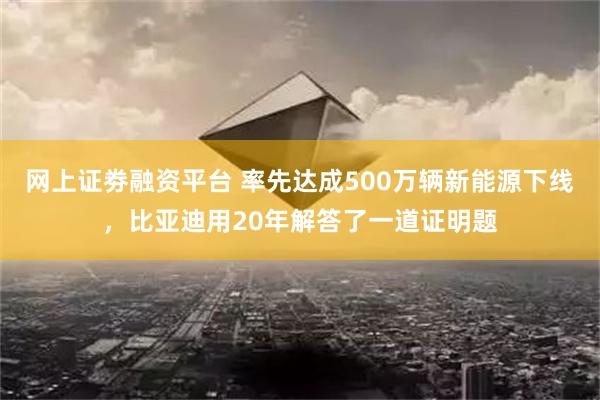 网上证劵融资平台 率先达成500万辆新能源下线，比亚迪用20年解答了一道证明题