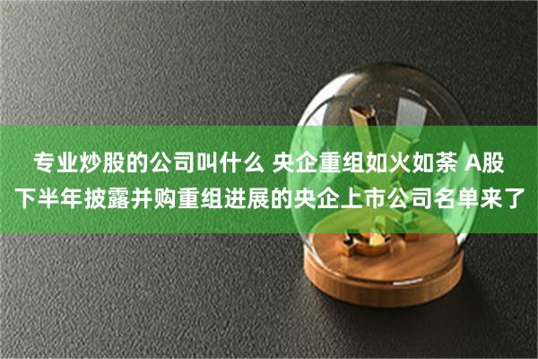 专业炒股的公司叫什么 央企重组如火如荼 A股下半年披露并购重组进展的央企上市公司名单来了