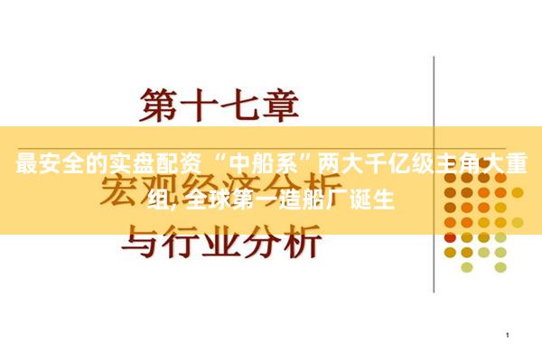 最安全的实盘配资 “中船系”两大千亿级主角大重组, 全球第一造船厂诞生