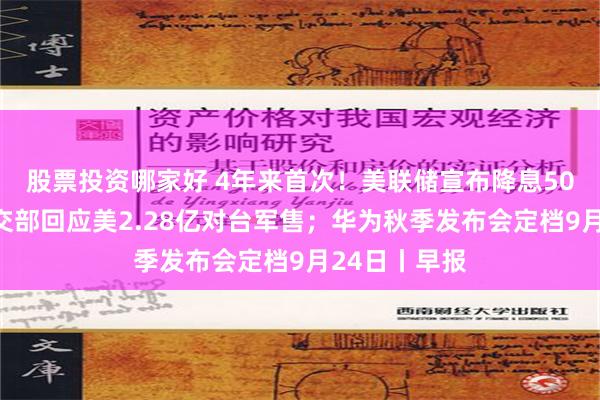 股票投资哪家好 4年来首次！美联储宣布降息50个基点；外交部回应美2.28亿对台军售；华为秋季发布会定档9月24日丨早报