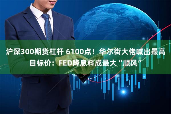 沪深300期货杠杆 6100点！华尔街大佬喊出最高目标价：FED降息料成最大“顺风”