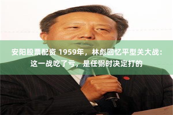 安阳股票配资 1959年，林彪回忆平型关大战：这一战吃了亏，是任弼时决定打的