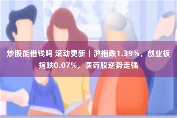 炒股能借钱吗 滚动更新丨沪指跌1.39%，创业板指跌0.07%，医药股逆势走强