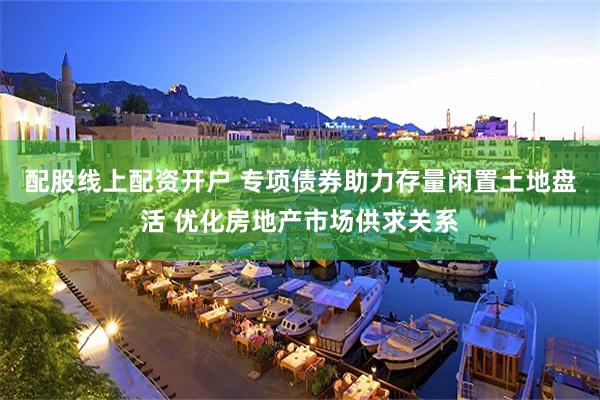 配股线上配资开户 专项债券助力存量闲置土地盘活 优化房地产市场供求关系