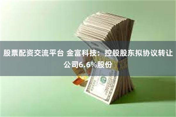 股票配资交流平台 金富科技：控股股东拟协议转让公司6.6%股份