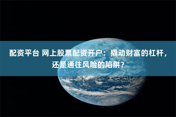 配资平台 网上股票配资开户：撬动财富的杠杆，还是通往风险的陷阱？