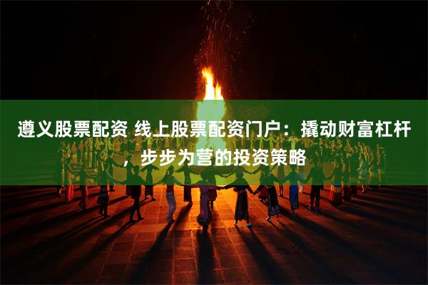 遵义股票配资 线上股票配资门户：撬动财富杠杆，步步为营的投资策略