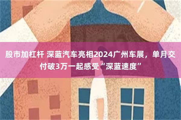 股市加杠杆 深蓝汽车亮相2024广州车展，单月交付破3万一起感受“深蓝速度”