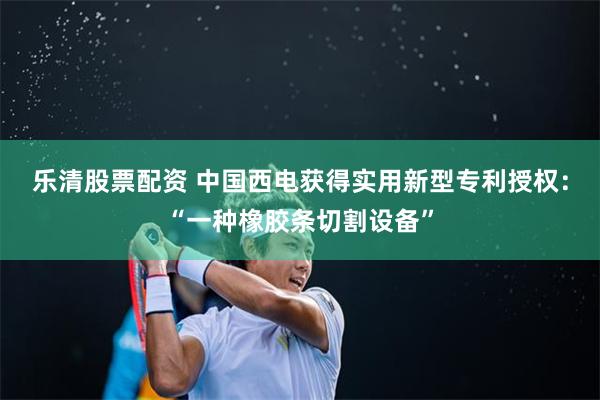 乐清股票配资 中国西电获得实用新型专利授权：“一种橡胶条切割设备”