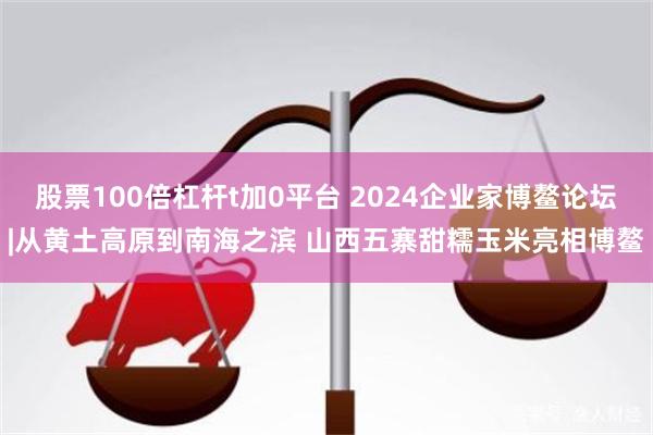 股票100倍杠杆t加0平台 2024企业家博鳌论坛|从黄土高原到南海之滨 山西五寨甜糯玉米亮相博鳌