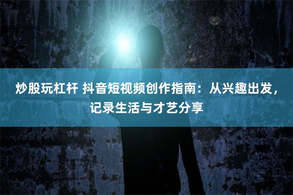 炒股玩杠杆 抖音短视频创作指南：从兴趣出发，记录生活与才艺分享