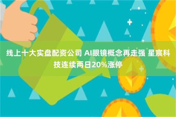 线上十大实盘配资公司 AI眼镜概念再走强 星宸科技连续两日20%涨停