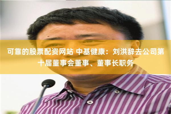 可靠的股票配资网站 中基健康：刘洪辞去公司第十届董事会董事、董事长职务