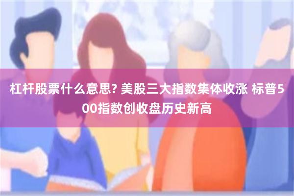 杠杆股票什么意思? 美股三大指数集体收涨 标普500指数创收盘历史新高