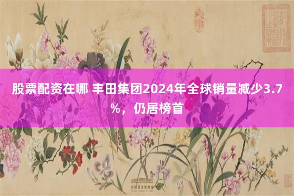 股票配资在哪 丰田集团2024年全球销量减少3.7%，仍居榜首