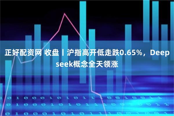 正好配资网 收盘丨沪指高开低走跌0.65%，Deepseek概念全天领涨