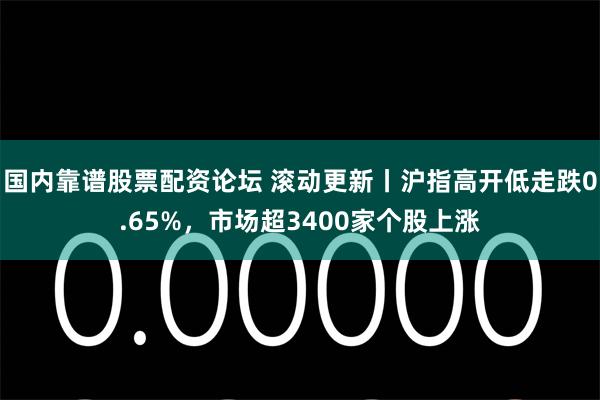 国内靠谱股票配资论坛 滚动更新丨沪指高开低走跌0.65%，市场超3400家个股上涨