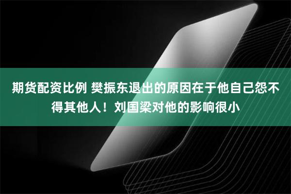 期货配资比例 樊振东退出的原因在于他自己怨不得其他人！刘国梁对他的影响很小