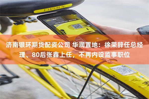 济南银环期货配资公司 华润置地：徐荣辞任总经理、80后张鑫上任，不再内设监事职位