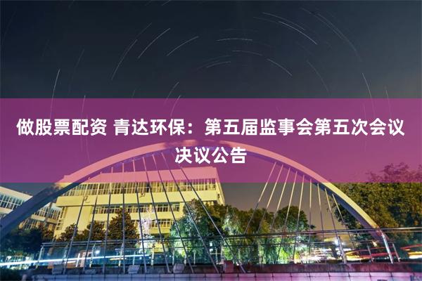 做股票配资 青达环保：第五届监事会第五次会议决议公告