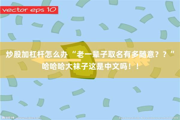 炒股加杠杆怎么办 “老一辈子取名有多随意？？”哈哈哈大袜子这是中文吗！！