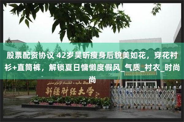 股票配资协议 42岁吴昕瘦身后貌美如花，穿花衬衫+直筒裤，解锁夏日慵懒度假风_气质_衬衣_时尚