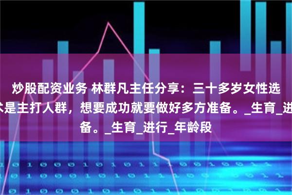 炒股配资业务 林群凡主任分享：三十多岁女性选择试管技术是主打人群，想要成功就要做好多方准备。_生育_进行_年龄段